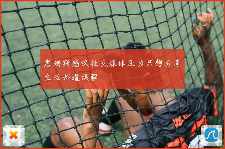 詹姆斯感叹社交媒体压力只想分享生活却遭误解