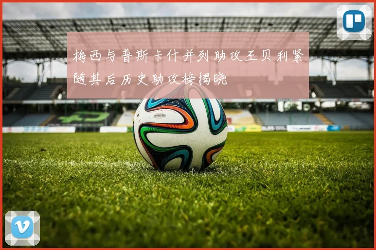 梅西与普斯卡什并列助攻王贝利紧随其后历史助攻榜揭晓