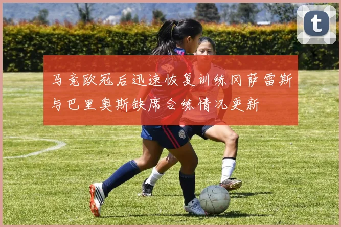 马竞欧冠后迅速恢复训练冈萨雷斯与巴里奥斯缺席合练情况更新