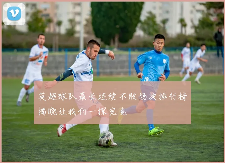 英超球队最长连续不败场次排行榜揭晓让我们一探究竟