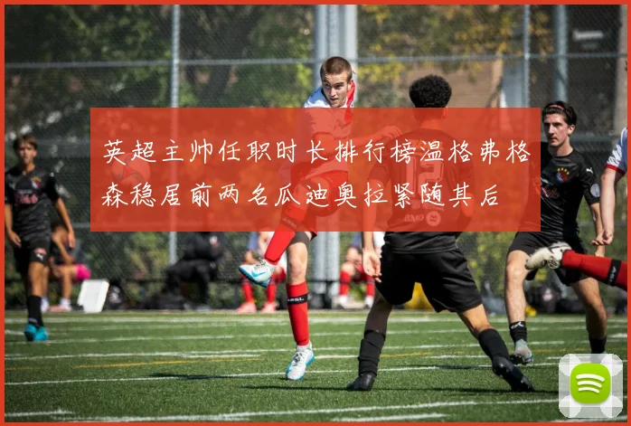 英超主帅任职时长排行榜温格弗格森稳居前两名瓜迪奥拉紧随其后