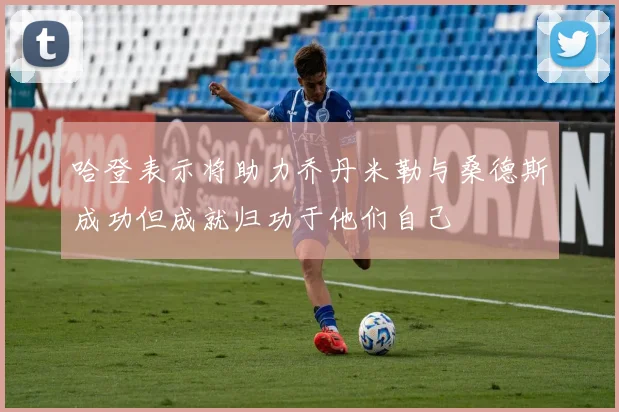 哈登表示将助力乔丹米勒与桑德斯成功但成就归功于他们自己