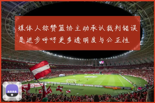 媒体人称赞篮协主动承认裁判错误是进步呼吁更多透明度与公正性