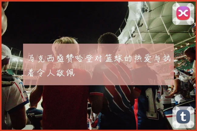 马克西盛赞哈登对篮球的热爱与执着令人敬佩