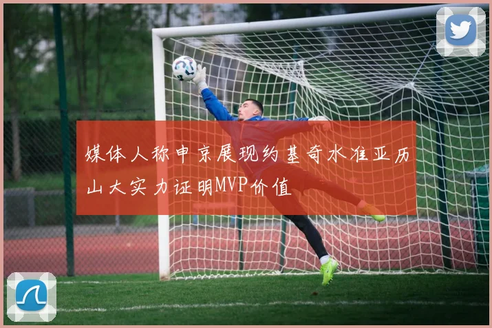 媒体人称申京展现约基奇水准亚历山大实力证明MVP价值