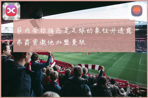 萨内蒂称梅西是足球的象征并透露弗爵曾邀他加盟曼联