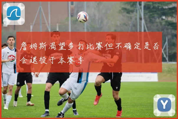 詹姆斯渴望多打比赛但不确定是否会退役于本赛季