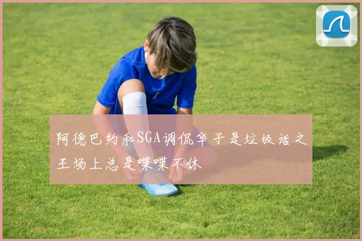 阿德巴约和SGA调侃华子是垃圾话之王场上总是喋喋不休