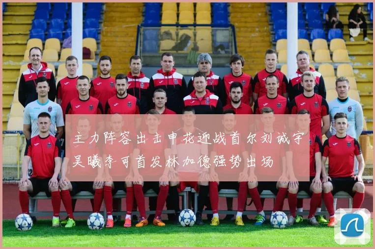 主力阵容出击申花迎战首尔刘诚宇吴曦李可首发林加德强势出场