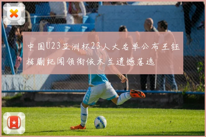 中国U23亚洲杯23人大名单公布王钰栋蒯纪闻领衔依木兰遗憾落选