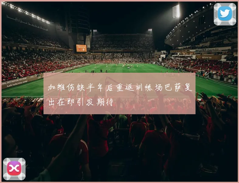 加维伤缺半年后重返训练场巴萨复出在即引发期待