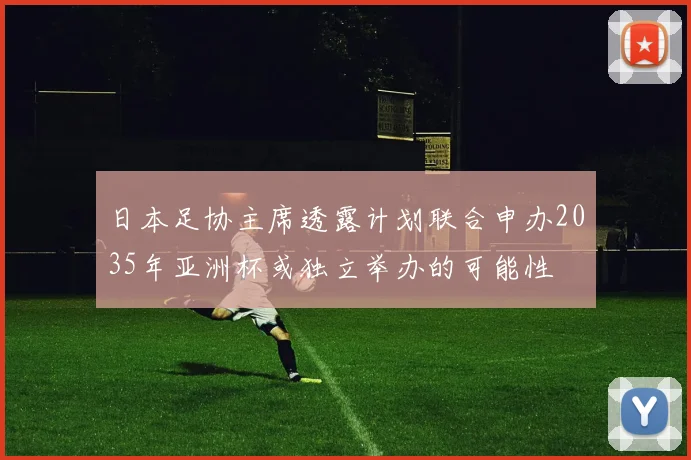 日本足协主席透露计划联合申办2035年亚洲杯或独立举办的可能性