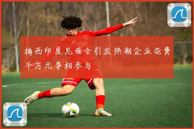 梅西印度见面会引发热潮企业花费千万元争相参与