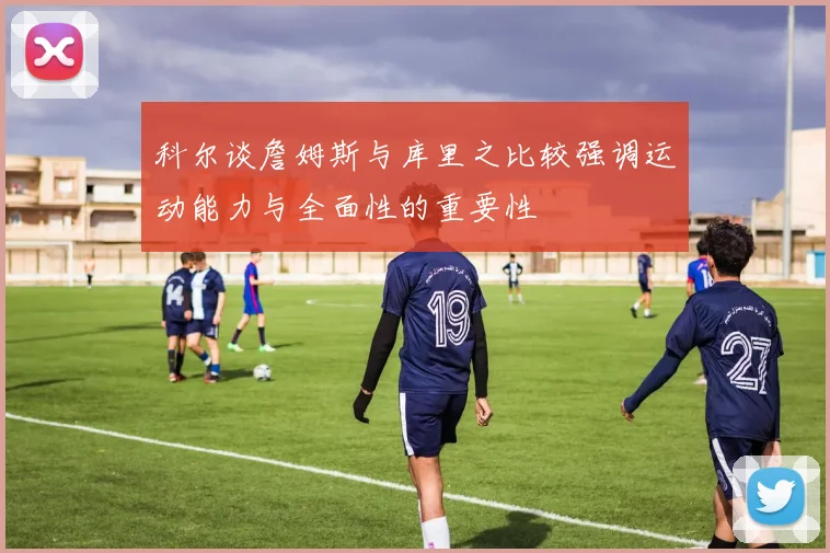科尔谈詹姆斯与库里之比较强调运动能力与全面性的重要性
