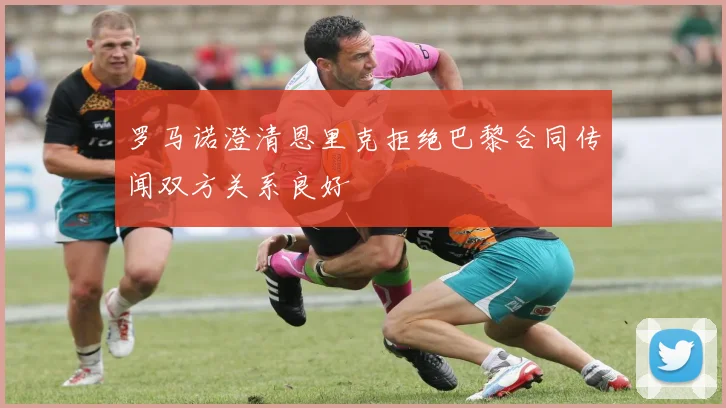 罗马诺澄清恩里克拒绝巴黎合同传闻双方关系良好