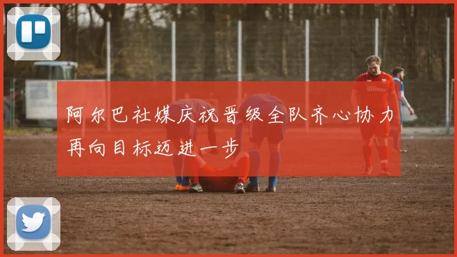 阿尔巴社媒庆祝晋级全队齐心协力再向目标迈进一步