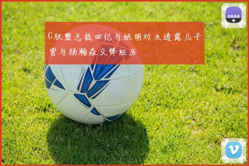 G联盟总裁回忆与姚明对决透露儿子曾与杨瀚森交锋经历