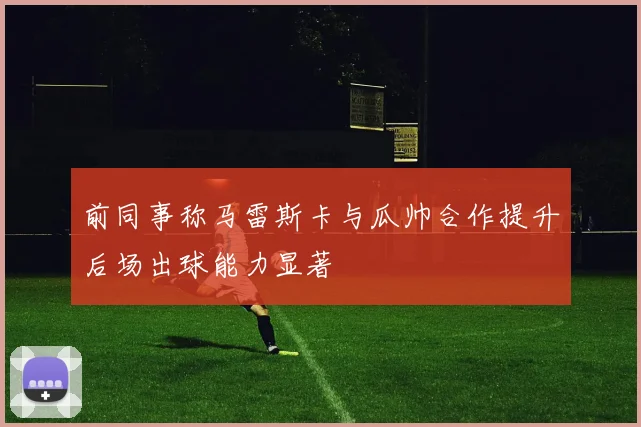 前同事称马雷斯卡与瓜帅合作提升后场出球能力显著