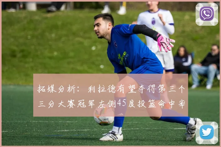 拓媒分析：利拉德有望夺得第三个三分大赛冠军左侧45度投篮命中率惊人